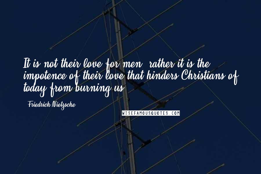 Friedrich Nietzsche Quotes: It is not their love for men, rather it is the impotence of their love that hinders Christians of today from burning us.