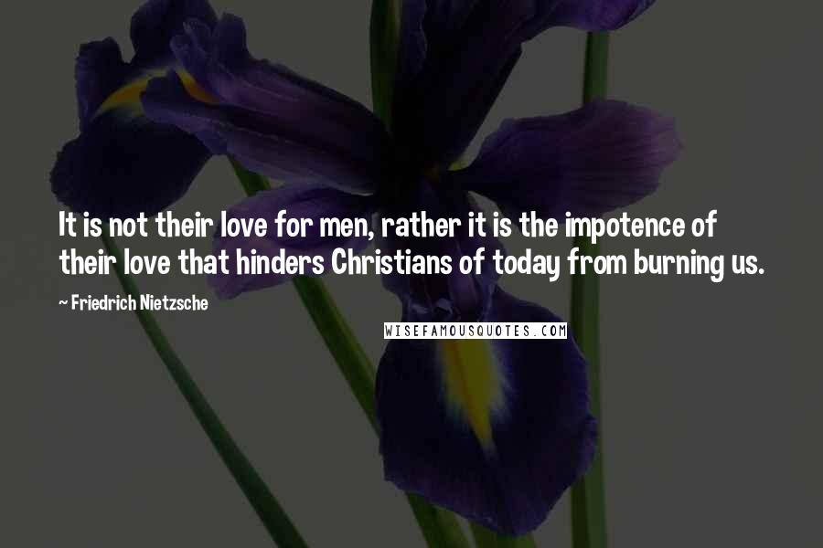 Friedrich Nietzsche Quotes: It is not their love for men, rather it is the impotence of their love that hinders Christians of today from burning us.