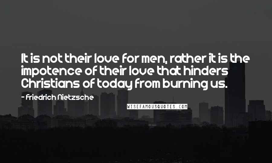 Friedrich Nietzsche Quotes: It is not their love for men, rather it is the impotence of their love that hinders Christians of today from burning us.