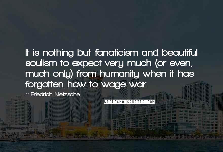 Friedrich Nietzsche Quotes: It is nothing but fanaticism and beautiful soulism to expect very much (or even, much only) from humanity when it has forgotten how to wage war.