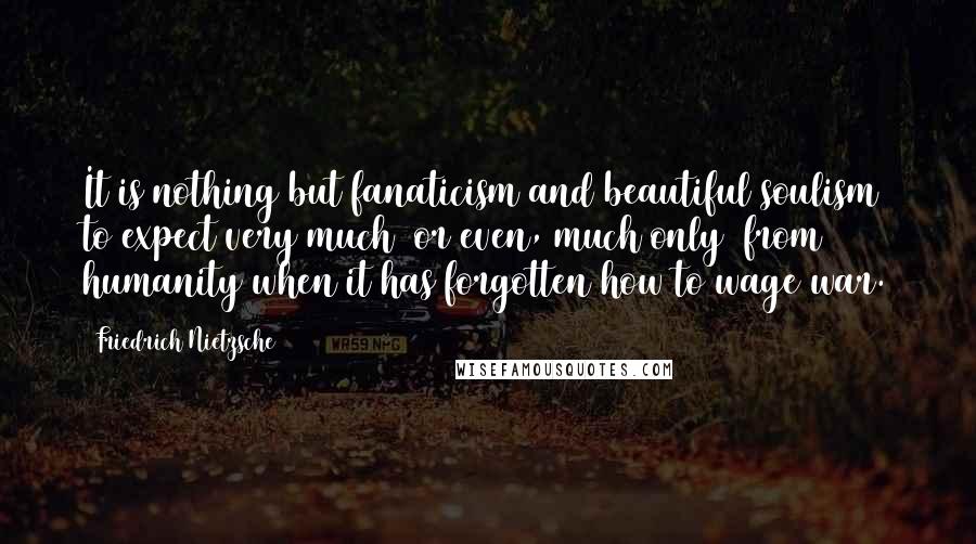 Friedrich Nietzsche Quotes: It is nothing but fanaticism and beautiful soulism to expect very much (or even, much only) from humanity when it has forgotten how to wage war.