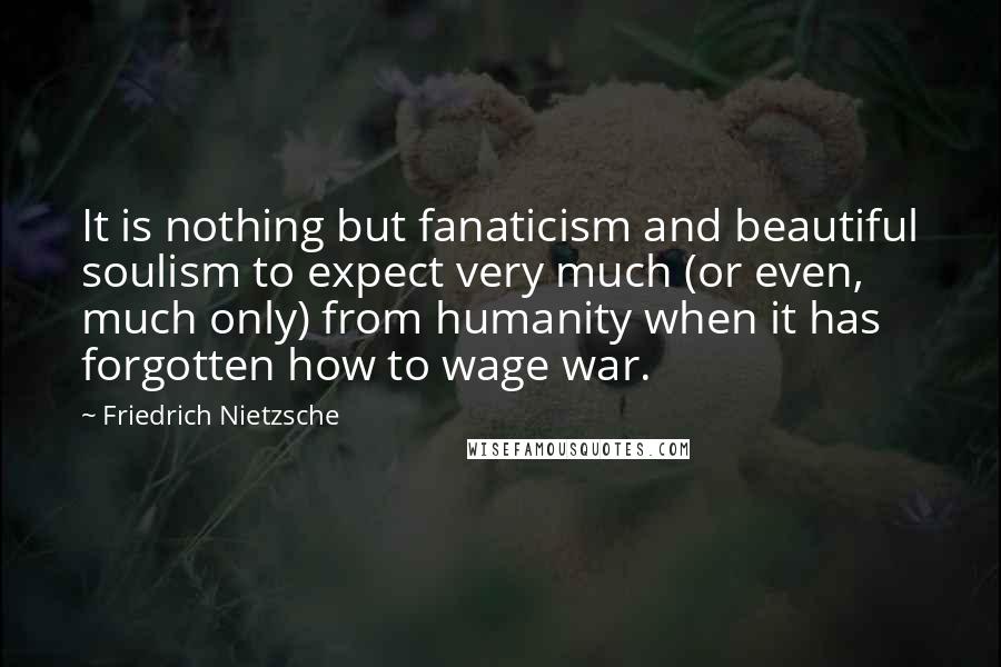 Friedrich Nietzsche Quotes: It is nothing but fanaticism and beautiful soulism to expect very much (or even, much only) from humanity when it has forgotten how to wage war.