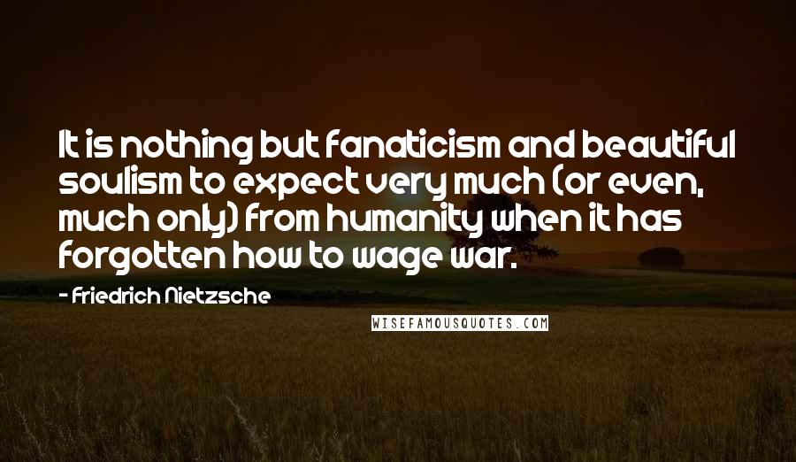 Friedrich Nietzsche Quotes: It is nothing but fanaticism and beautiful soulism to expect very much (or even, much only) from humanity when it has forgotten how to wage war.