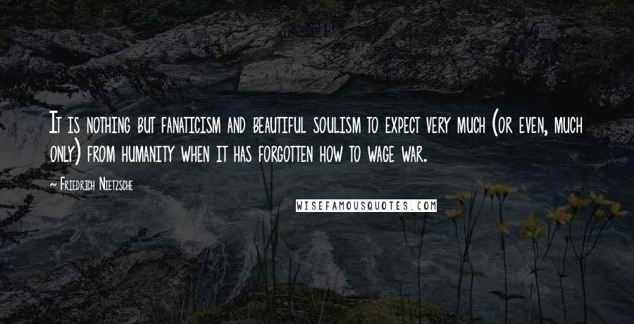 Friedrich Nietzsche Quotes: It is nothing but fanaticism and beautiful soulism to expect very much (or even, much only) from humanity when it has forgotten how to wage war.