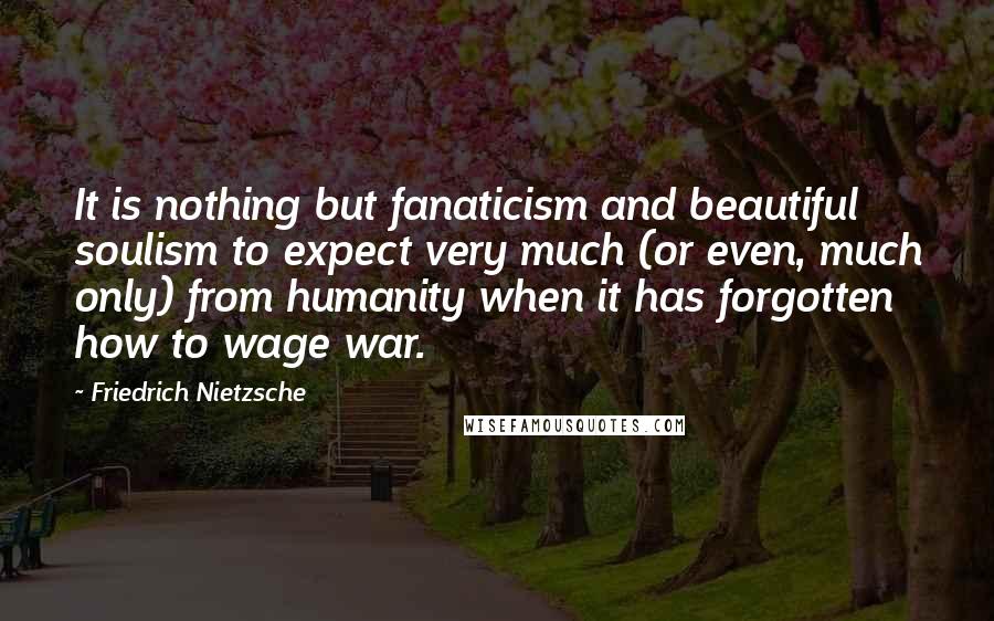 Friedrich Nietzsche Quotes: It is nothing but fanaticism and beautiful soulism to expect very much (or even, much only) from humanity when it has forgotten how to wage war.