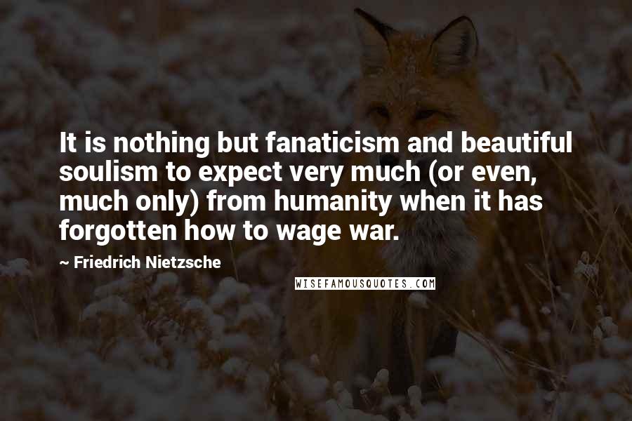 Friedrich Nietzsche Quotes: It is nothing but fanaticism and beautiful soulism to expect very much (or even, much only) from humanity when it has forgotten how to wage war.