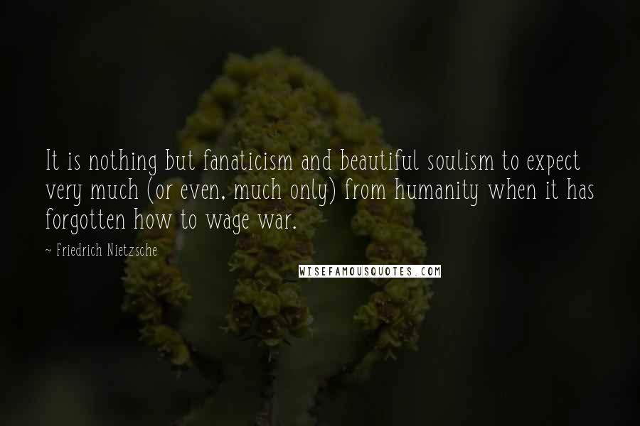 Friedrich Nietzsche Quotes: It is nothing but fanaticism and beautiful soulism to expect very much (or even, much only) from humanity when it has forgotten how to wage war.