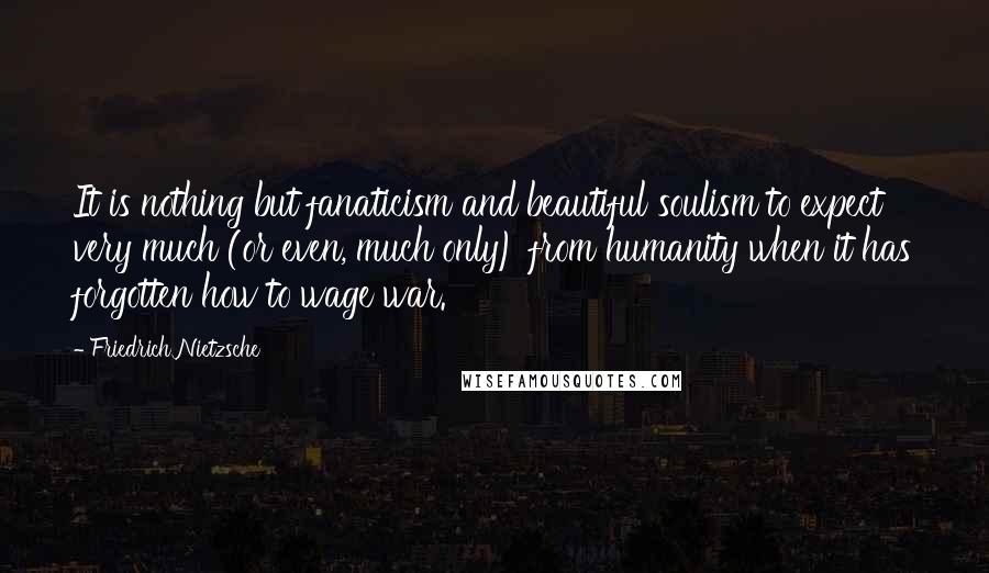 Friedrich Nietzsche Quotes: It is nothing but fanaticism and beautiful soulism to expect very much (or even, much only) from humanity when it has forgotten how to wage war.