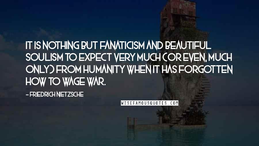 Friedrich Nietzsche Quotes: It is nothing but fanaticism and beautiful soulism to expect very much (or even, much only) from humanity when it has forgotten how to wage war.