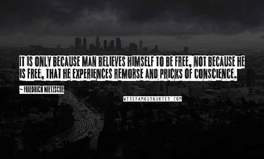 Friedrich Nietzsche Quotes: It is only because man believes himself to be free, not because he is free, that he experiences remorse and pricks of conscience.