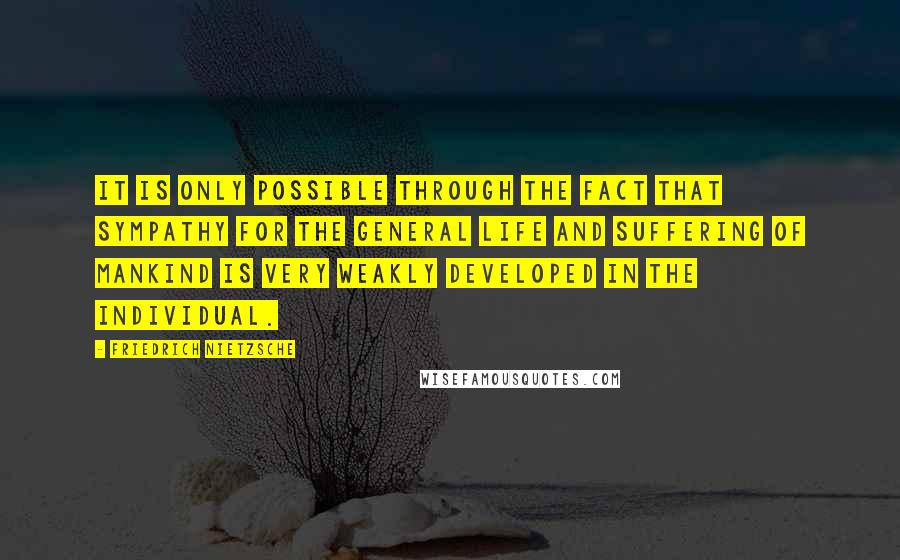 Friedrich Nietzsche Quotes: It is only possible through the fact that sympathy for the general life and suffering of mankind is very weakly developed in the individual.