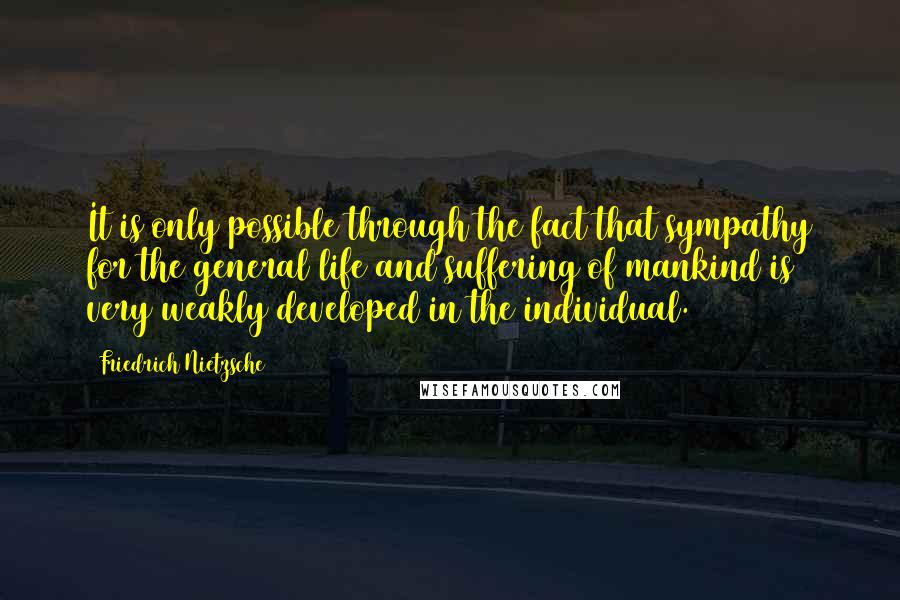 Friedrich Nietzsche Quotes: It is only possible through the fact that sympathy for the general life and suffering of mankind is very weakly developed in the individual.