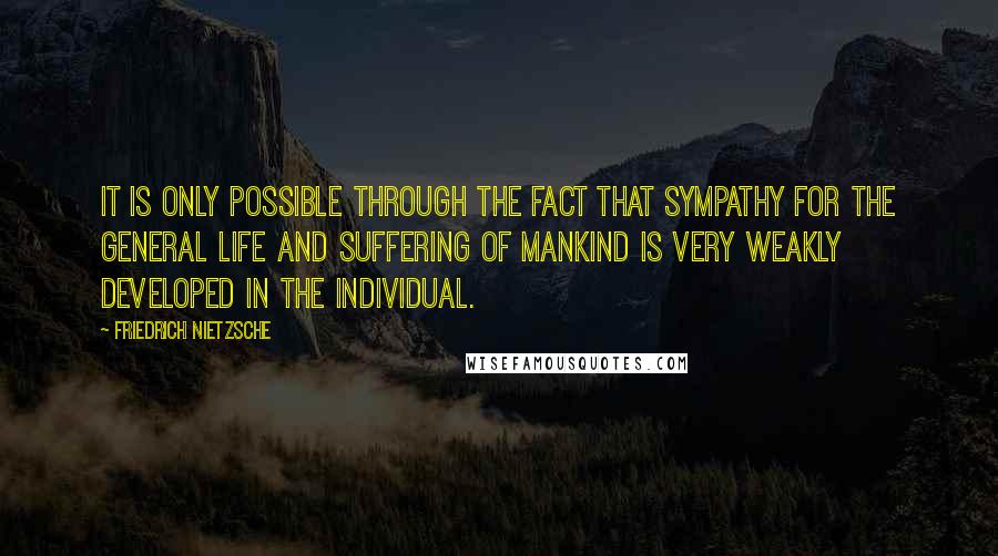 Friedrich Nietzsche Quotes: It is only possible through the fact that sympathy for the general life and suffering of mankind is very weakly developed in the individual.