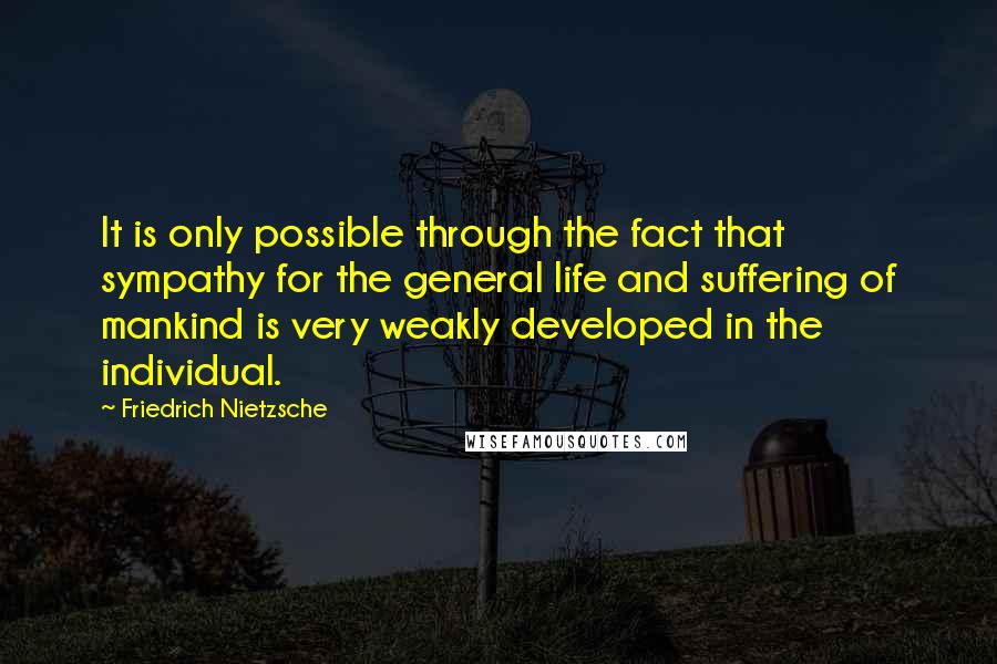 Friedrich Nietzsche Quotes: It is only possible through the fact that sympathy for the general life and suffering of mankind is very weakly developed in the individual.