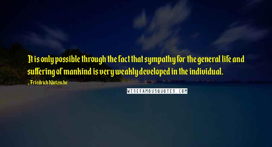 Friedrich Nietzsche Quotes: It is only possible through the fact that sympathy for the general life and suffering of mankind is very weakly developed in the individual.