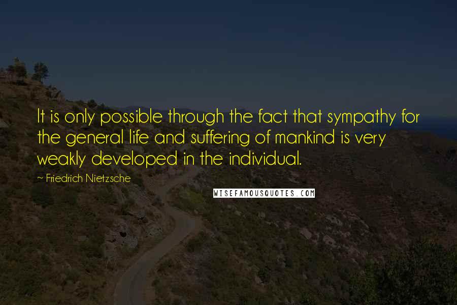 Friedrich Nietzsche Quotes: It is only possible through the fact that sympathy for the general life and suffering of mankind is very weakly developed in the individual.