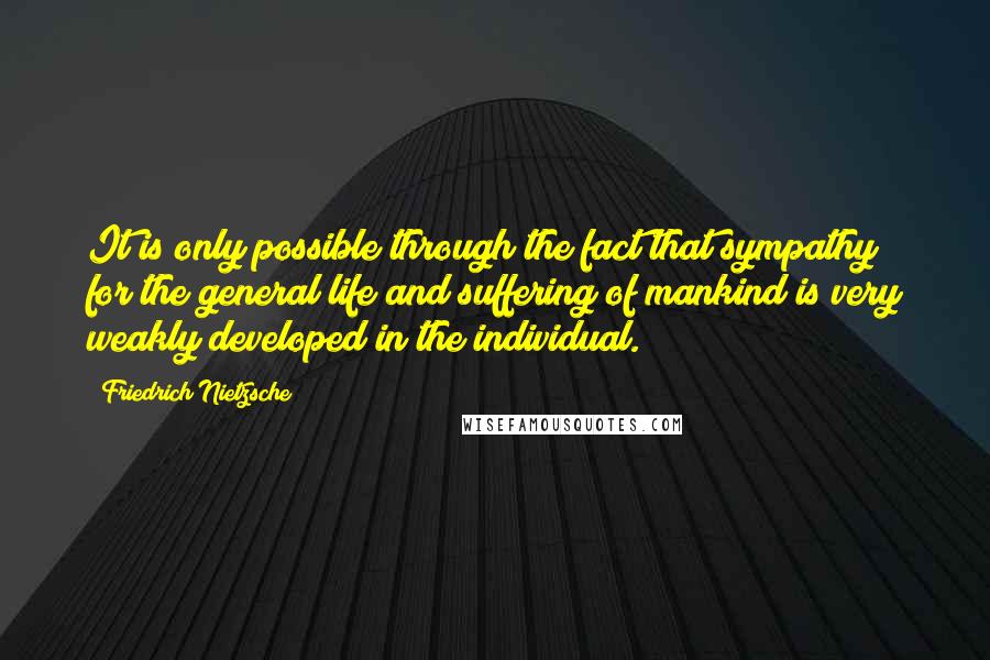 Friedrich Nietzsche Quotes: It is only possible through the fact that sympathy for the general life and suffering of mankind is very weakly developed in the individual.