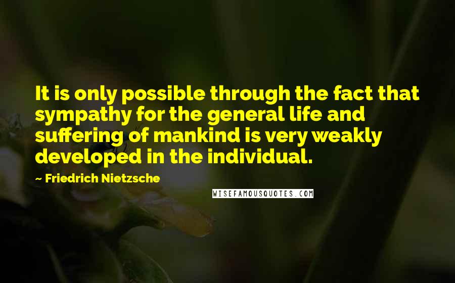 Friedrich Nietzsche Quotes: It is only possible through the fact that sympathy for the general life and suffering of mankind is very weakly developed in the individual.