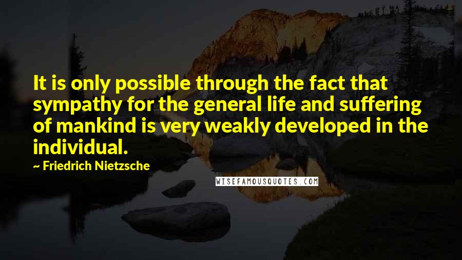 Friedrich Nietzsche Quotes: It is only possible through the fact that sympathy for the general life and suffering of mankind is very weakly developed in the individual.