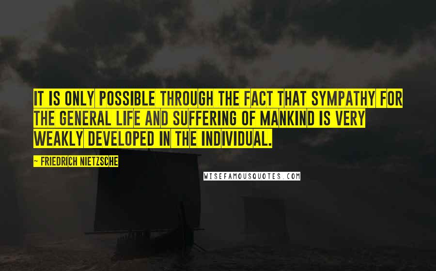 Friedrich Nietzsche Quotes: It is only possible through the fact that sympathy for the general life and suffering of mankind is very weakly developed in the individual.