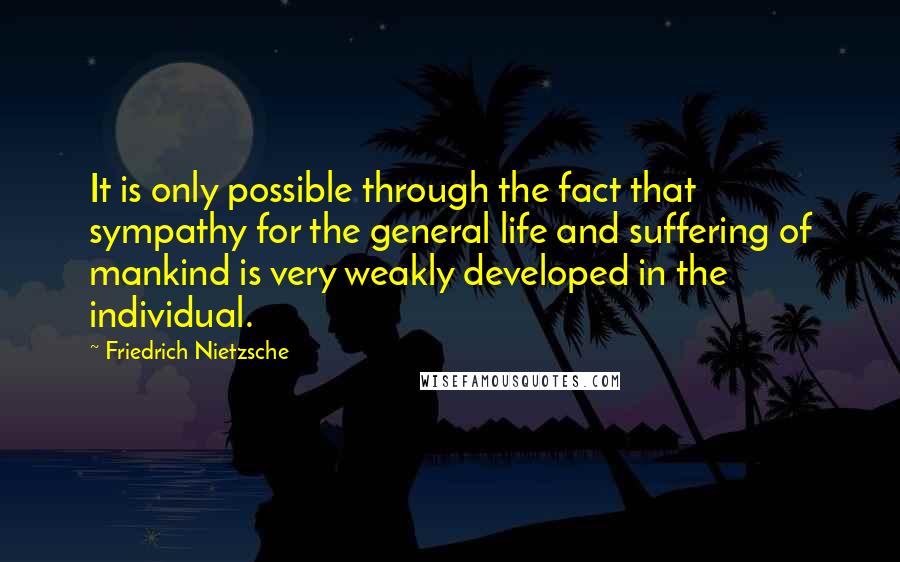 Friedrich Nietzsche Quotes: It is only possible through the fact that sympathy for the general life and suffering of mankind is very weakly developed in the individual.