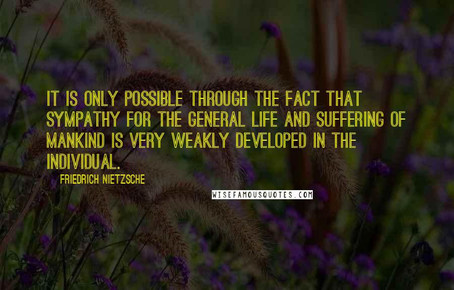 Friedrich Nietzsche Quotes: It is only possible through the fact that sympathy for the general life and suffering of mankind is very weakly developed in the individual.