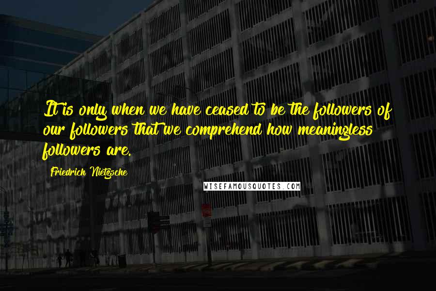 Friedrich Nietzsche Quotes: It is only when we have ceased to be the followers of our followers that we comprehend how meaningless followers are.