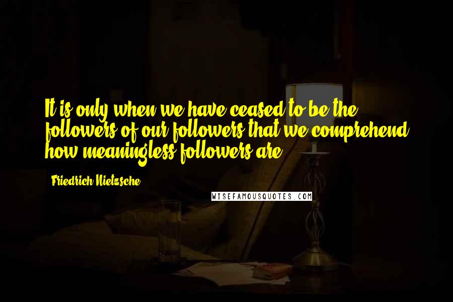 Friedrich Nietzsche Quotes: It is only when we have ceased to be the followers of our followers that we comprehend how meaningless followers are.