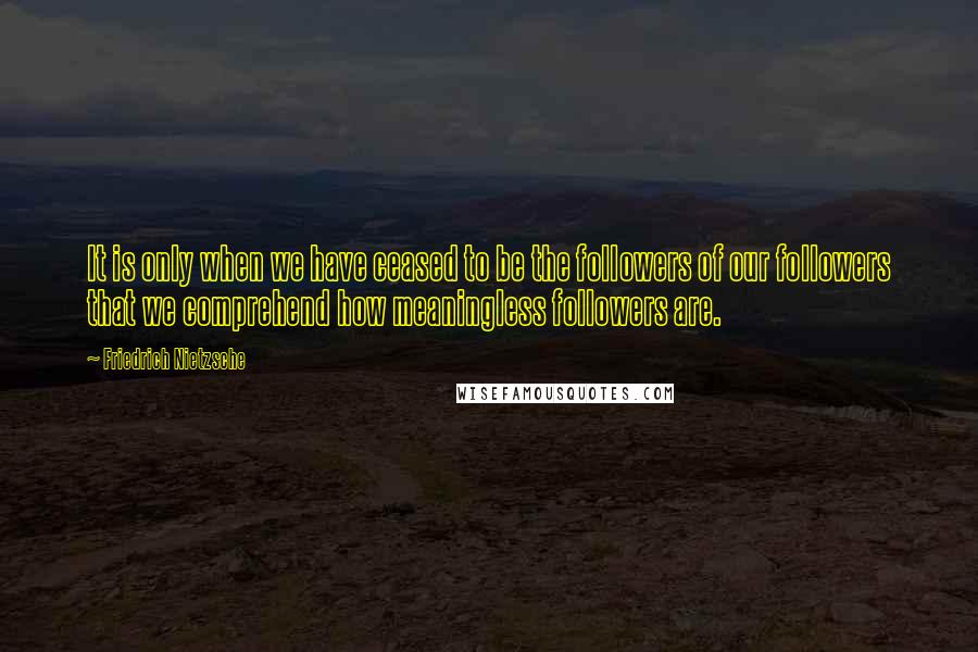 Friedrich Nietzsche Quotes: It is only when we have ceased to be the followers of our followers that we comprehend how meaningless followers are.