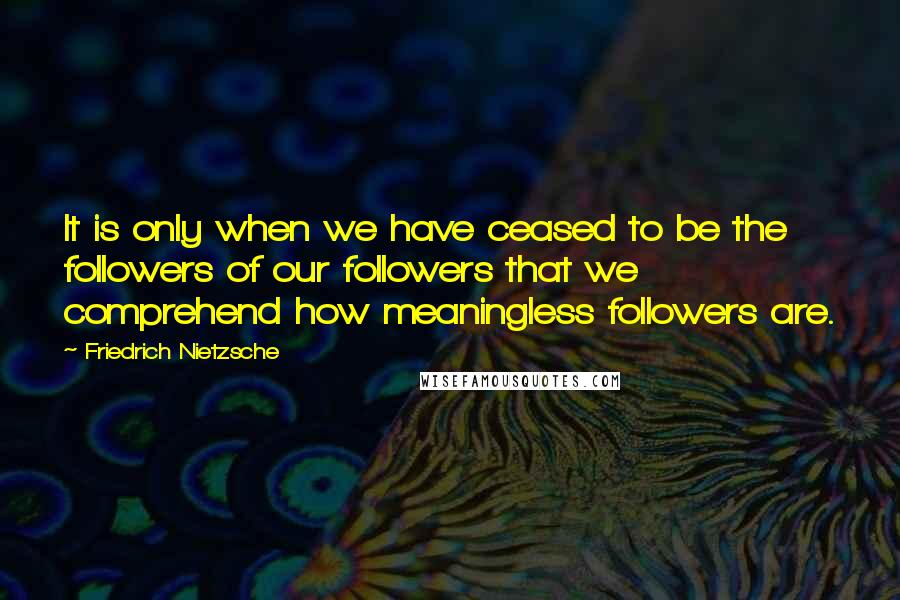 Friedrich Nietzsche Quotes: It is only when we have ceased to be the followers of our followers that we comprehend how meaningless followers are.