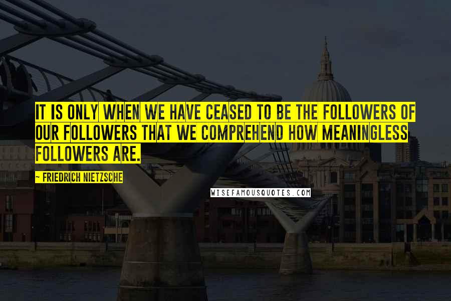 Friedrich Nietzsche Quotes: It is only when we have ceased to be the followers of our followers that we comprehend how meaningless followers are.