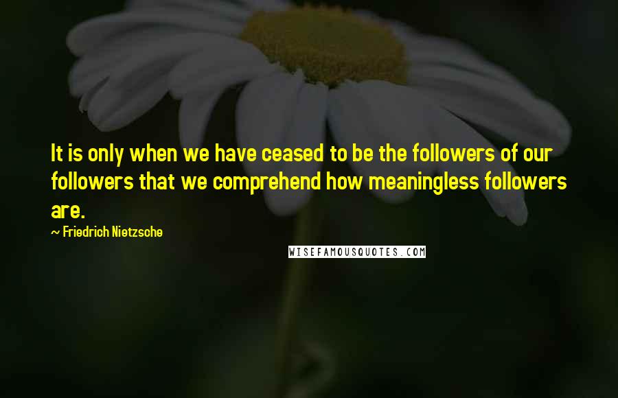 Friedrich Nietzsche Quotes: It is only when we have ceased to be the followers of our followers that we comprehend how meaningless followers are.