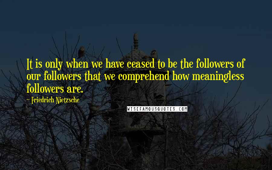 Friedrich Nietzsche Quotes: It is only when we have ceased to be the followers of our followers that we comprehend how meaningless followers are.