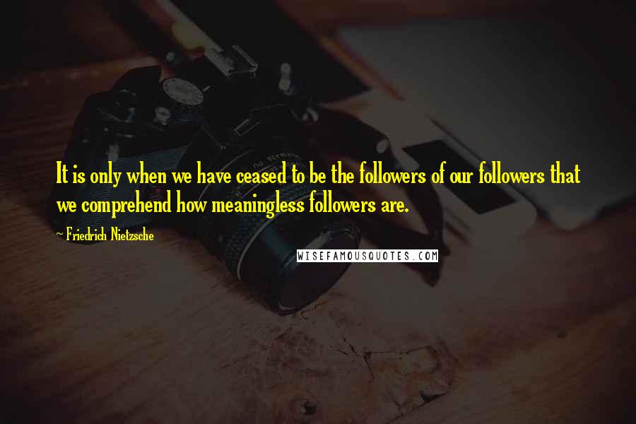 Friedrich Nietzsche Quotes: It is only when we have ceased to be the followers of our followers that we comprehend how meaningless followers are.