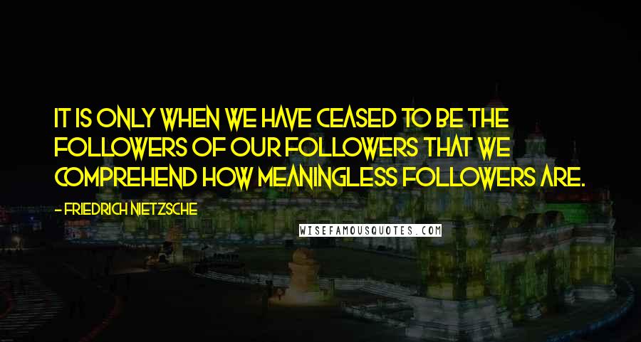 Friedrich Nietzsche Quotes: It is only when we have ceased to be the followers of our followers that we comprehend how meaningless followers are.