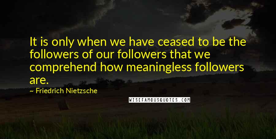 Friedrich Nietzsche Quotes: It is only when we have ceased to be the followers of our followers that we comprehend how meaningless followers are.