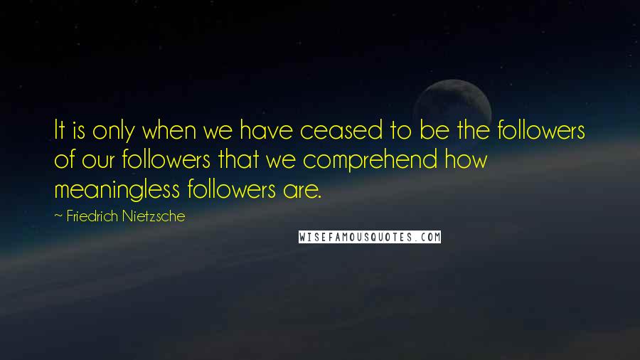 Friedrich Nietzsche Quotes: It is only when we have ceased to be the followers of our followers that we comprehend how meaningless followers are.