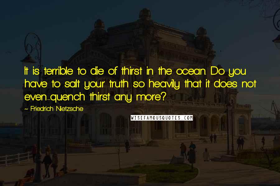 Friedrich Nietzsche Quotes: It is terrible to die of thirst in the ocean. Do you have to salt your truth so heavily that it does not even-quench thirst any more?