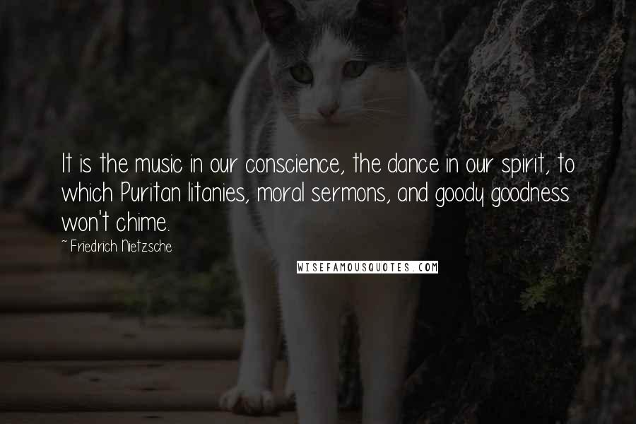 Friedrich Nietzsche Quotes: It is the music in our conscience, the dance in our spirit, to which Puritan litanies, moral sermons, and goody goodness won't chime.