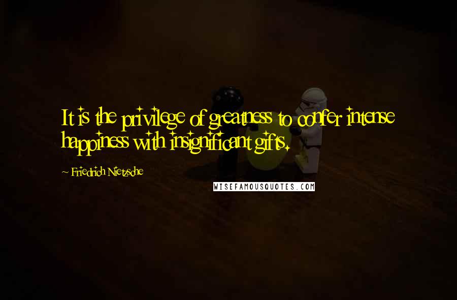 Friedrich Nietzsche Quotes: It is the privilege of greatness to confer intense happiness with insignificant gifts.