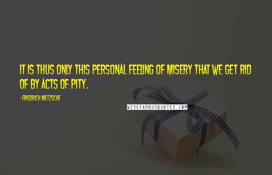 Friedrich Nietzsche Quotes: It is thus only this personal feeling of misery that we get rid of by acts of pity.