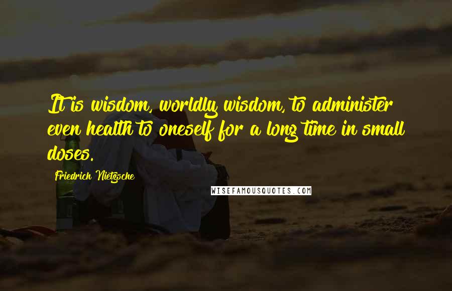 Friedrich Nietzsche Quotes: It is wisdom, worldly wisdom, to administer even health to oneself for a long time in small doses.