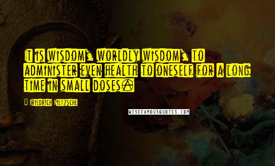 Friedrich Nietzsche Quotes: It is wisdom, worldly wisdom, to administer even health to oneself for a long time in small doses.