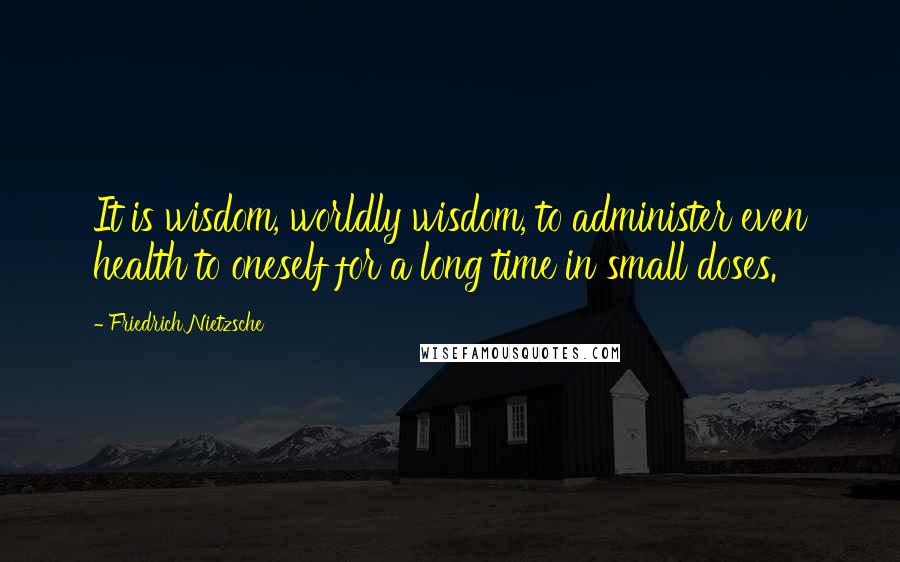 Friedrich Nietzsche Quotes: It is wisdom, worldly wisdom, to administer even health to oneself for a long time in small doses.