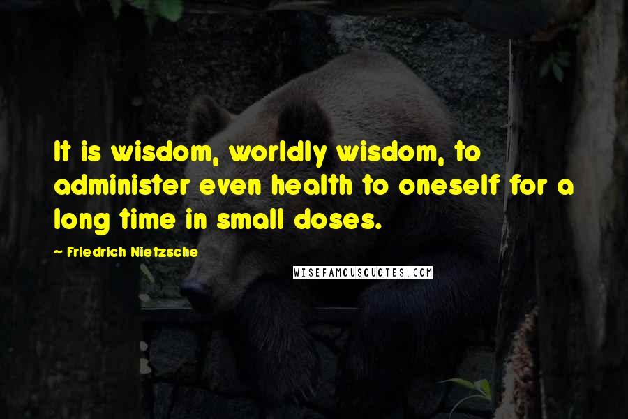 Friedrich Nietzsche Quotes: It is wisdom, worldly wisdom, to administer even health to oneself for a long time in small doses.
