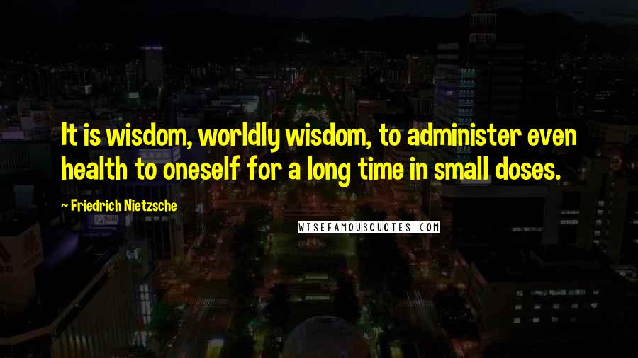 Friedrich Nietzsche Quotes: It is wisdom, worldly wisdom, to administer even health to oneself for a long time in small doses.