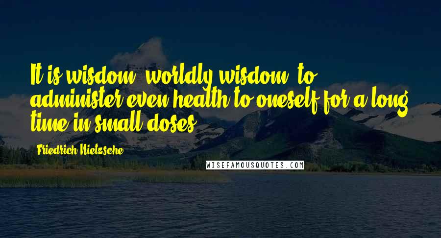 Friedrich Nietzsche Quotes: It is wisdom, worldly wisdom, to administer even health to oneself for a long time in small doses.