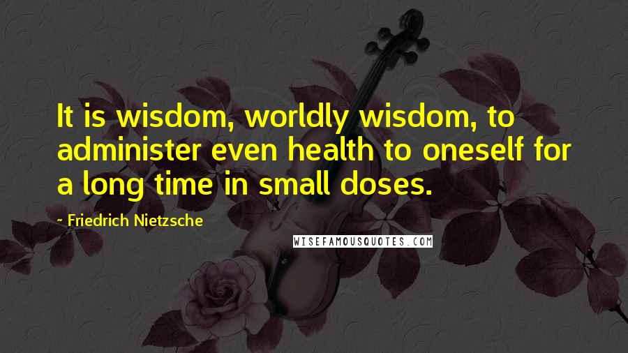 Friedrich Nietzsche Quotes: It is wisdom, worldly wisdom, to administer even health to oneself for a long time in small doses.