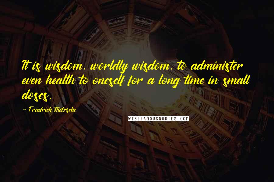 Friedrich Nietzsche Quotes: It is wisdom, worldly wisdom, to administer even health to oneself for a long time in small doses.