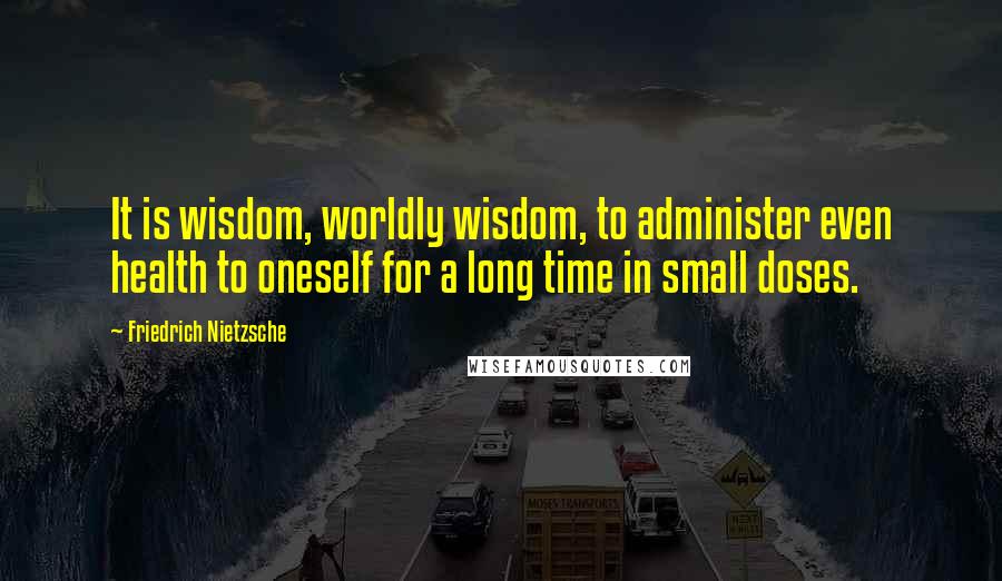 Friedrich Nietzsche Quotes: It is wisdom, worldly wisdom, to administer even health to oneself for a long time in small doses.